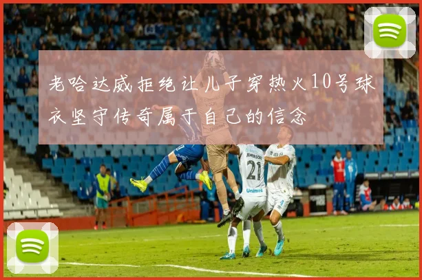 老哈达威拒绝让儿子穿热火10号球衣坚守传奇属于自己的信念