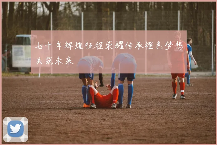 七十年辉煌征程荣耀传承橙色梦想共筑未来