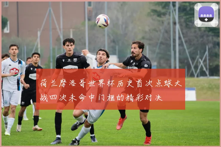 荷兰摩洛哥世界杯历史首次点球大战四次未命中门框的精彩对决