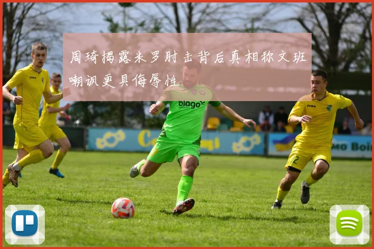 周琦揭露米罗肘击背后真相称文班嘲讽更具侮辱性