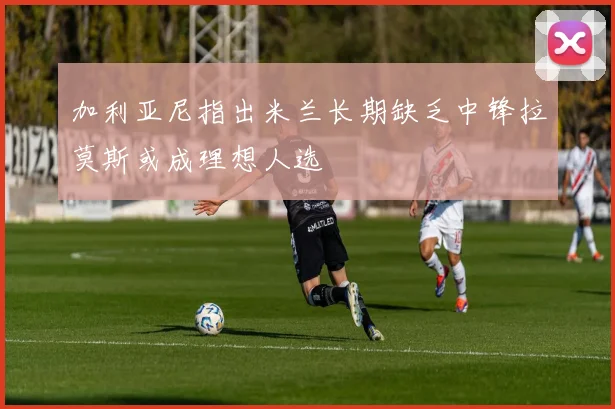 加利亚尼指出米兰长期缺乏中锋拉莫斯或成理想人选
