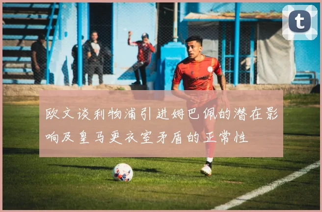 欧文谈利物浦引进姆巴佩的潜在影响及皇马更衣室矛盾的正常性