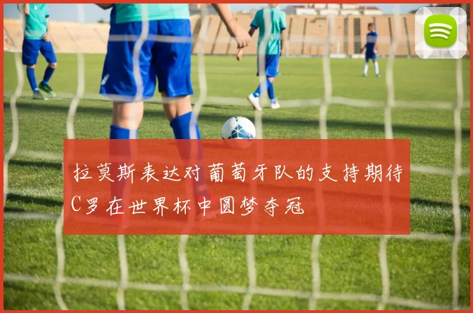 拉莫斯表达对葡萄牙队的支持期待C罗在世界杯中圆梦夺冠
