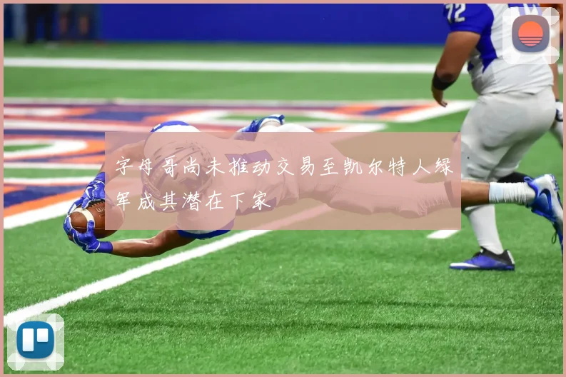 字母哥尚未推动交易至凯尔特人绿军成其潜在下家