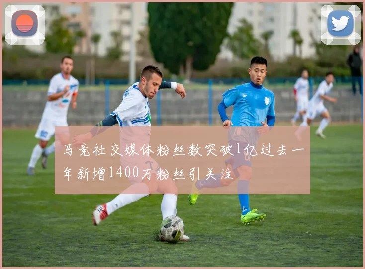 马竞社交媒体粉丝数突破1亿过去一年新增1400万粉丝引关注
