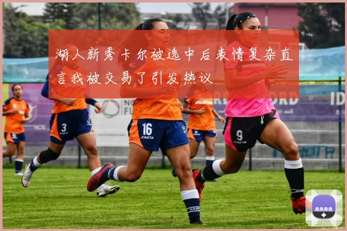 湖人新秀卡尔被选中后表情复杂直言我被交易了引发热议