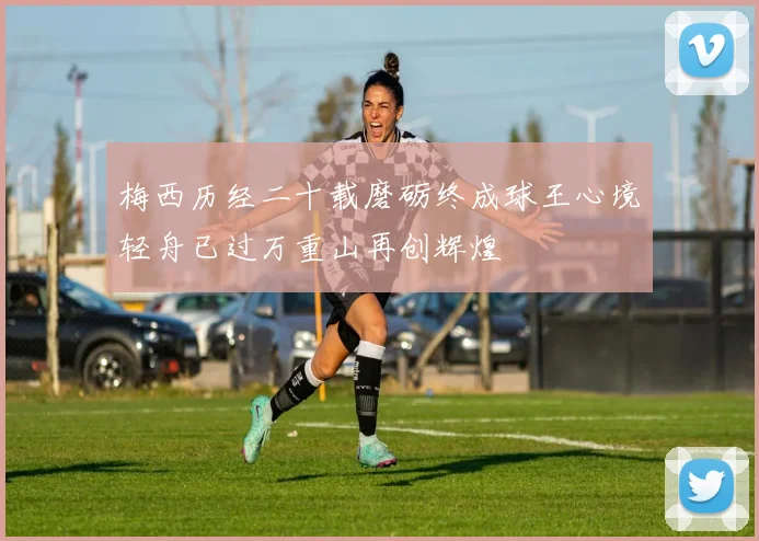 梅西历经二十载磨砺终成球王心境轻舟已过万重山再创辉煌