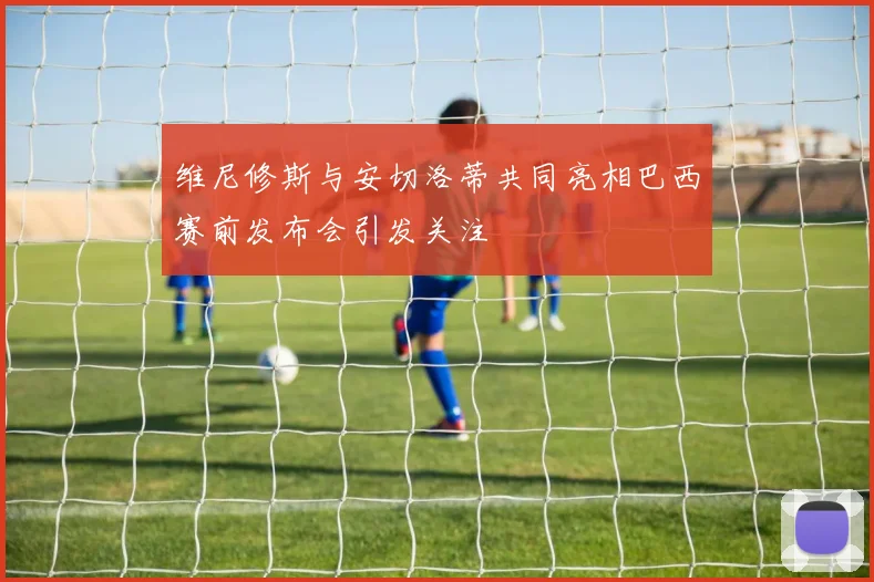 维尼修斯与安切洛蒂共同亮相巴西赛前发布会引发关注