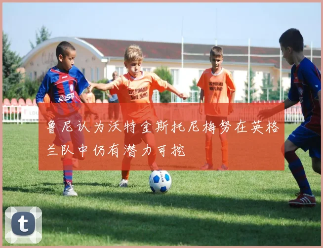 鲁尼认为沃特金斯托尼梅努在英格兰队中仍有潜力可挖