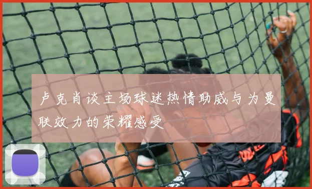 卢克肖谈主场球迷热情助威与为曼联效力的荣耀感受