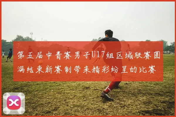 第五届中青赛男子U17组区域联赛圆满结束新赛制带来精彩纷呈的比赛体验