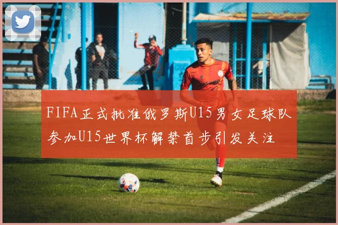 FIFA正式批准俄罗斯U15男女足球队参加U15世界杯解禁首步引发关注
