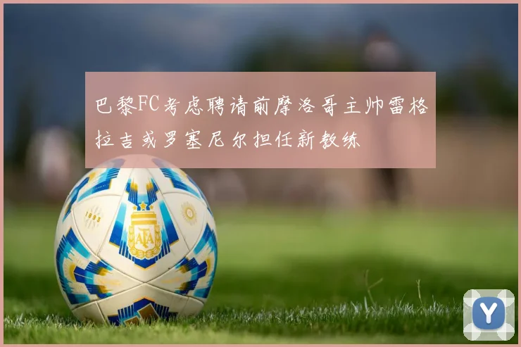 巴黎FC考虑聘请前摩洛哥主帅雷格拉吉或罗塞尼尔担任新教练