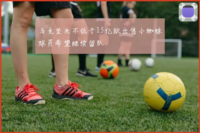 马竞坚决不低于15亿欧出售小蜘蛛球员希望继续留队